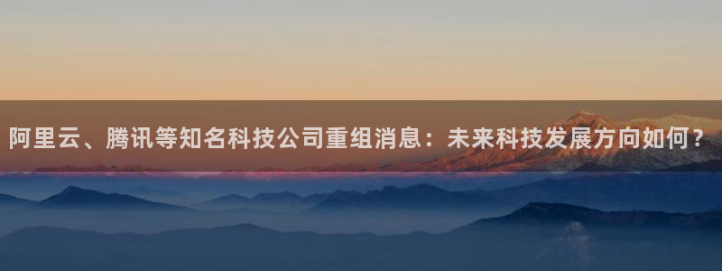 阿里云、腾讯等知名科技公司重组消息：未来科技发展方向如何？